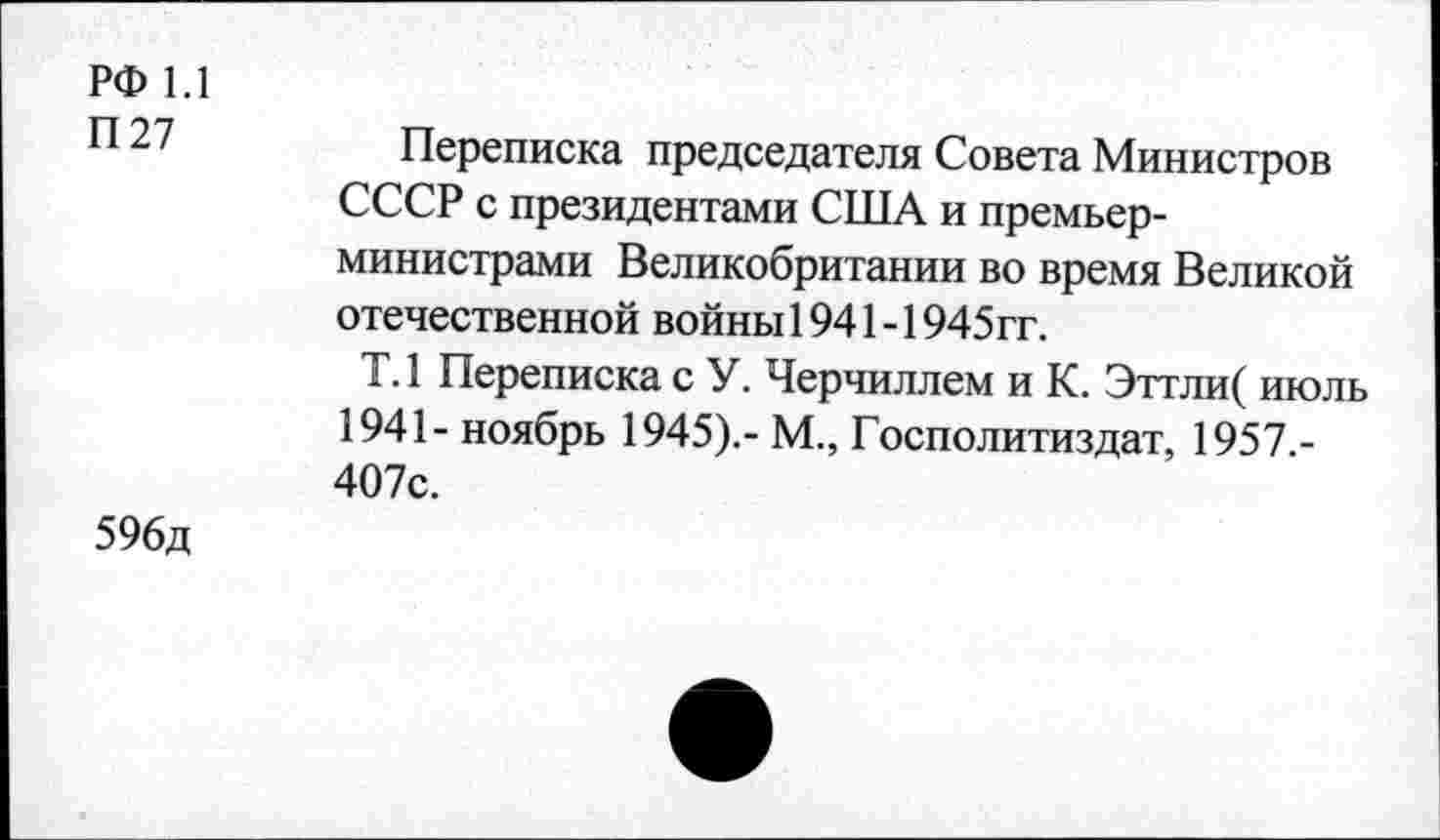 ﻿РФ 1.1
П27
Переписка председателя Совета Министров СССР с президентами США и премьер-министрами Великобритании во время Великой отечественной войны 1941-1945гг.
Т.1 Переписка с У. Черчиллем и К. Эттли( июль 1941- ноябрь 1945).- М., Госполитиздат, 1957.-407с.
596д